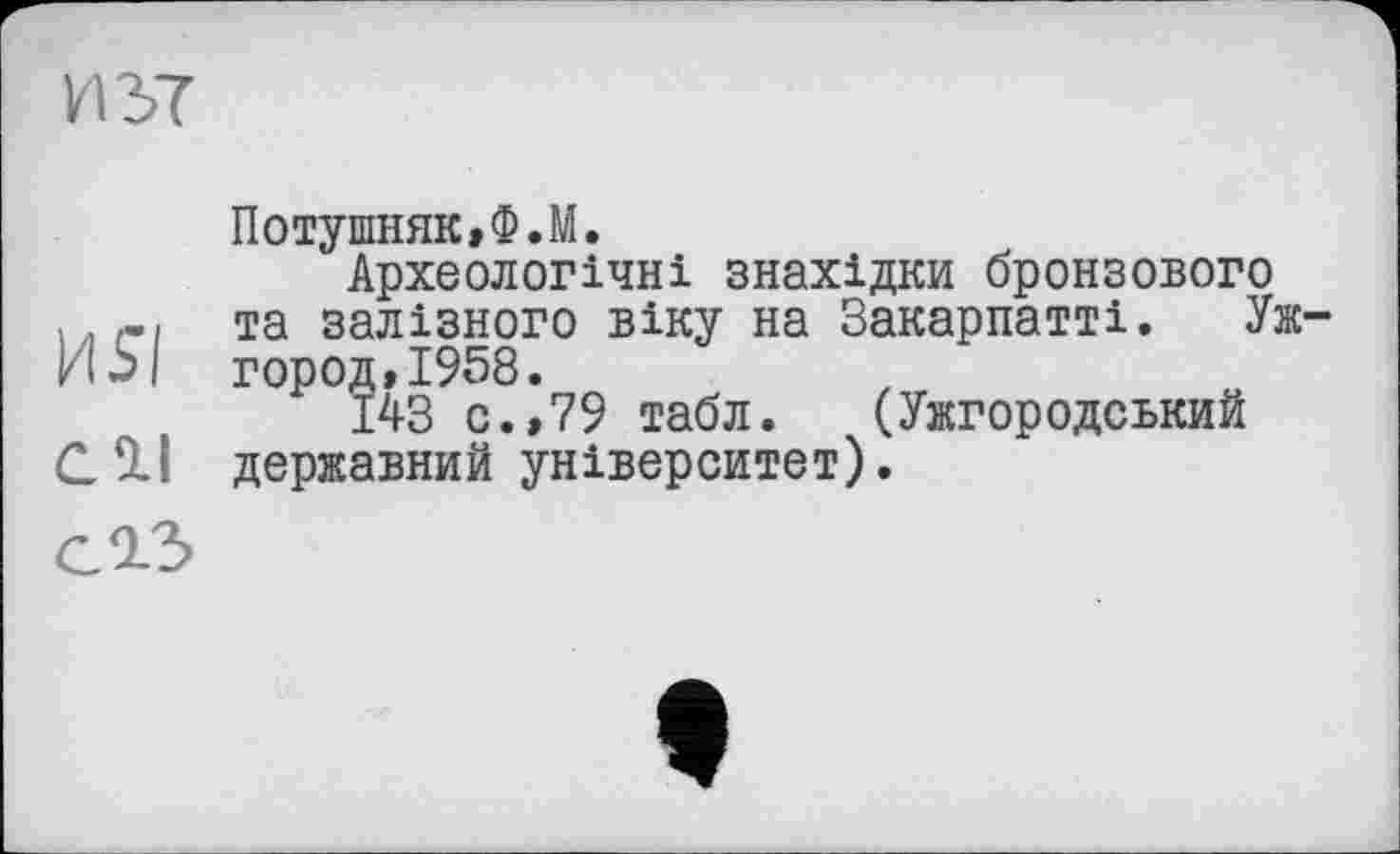 ﻿ют
Потушняк,Ф.М.
Археологічні знахідки бронзового та залізного віку на Закарпатті. Уж-город, 1958.
143 с.,79 табл. (Ужгородський С1І державний університет).
G 9-3